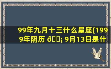 99年九月十三什么星座(1999年阴历 🐡 9月13日是什 🦢 么星座)